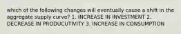 which of the following changes will eventually cause a shift in the aggregate supply curve? 1. INCREASE IN INVESTMENT 2. DECREASE IN PRODUCUTIVITY 3. INCREASE IN CONSUMPTION