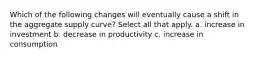 Which of the following changes will eventually cause a shift in the aggregate supply curve? Select all that apply. a. increase in investment b. decrease in productivity c. increase in consumption