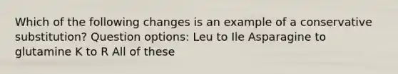 Which of the following changes is an example of a conservative substitution? Question options: Leu to Ile Asparagine to glutamine K to R All of these