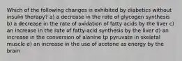 Which of the following changes is exhibited by diabetics without insulin therapy? a) a decrease in the rate of glycogen synthesis b) a decrease in the rate of oxidation of fatty acids by the liver c) an increase in the rate of fatty-acid synthesis by the liver d) an increase in the conversion of alanine tp pyruvate in skeletal muscle e) an increase in the use of acetone as energy by the brain