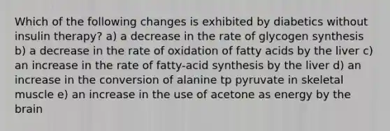 Which of the following changes is exhibited by diabetics without insulin therapy? a) a decrease in the rate of glycogen synthesis b) a decrease in the rate of oxidation of fatty acids by the liver c) an increase in the rate of fatty-acid synthesis by the liver d) an increase in the conversion of alanine tp pyruvate in skeletal muscle e) an increase in the use of acetone as energy by the brain