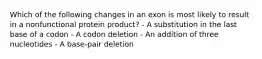 Which of the following changes in an exon is most likely to result in a nonfunctional protein product? - A substitution in the last base of a codon - A codon deletion - An addition of three nucleotides - A base-pair deletion