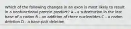 Which of the following changes in an exon is most likely to result in a nonfunctional protein product? A - a substitution in the last base of a codon B - an addition of three nucleotides C - a codon deletion D - a base-pair deletion