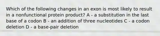 Which of the following changes in an exon is most likely to result in a nonfunctional protein product? A - a substitution in the last base of a codon B - an addition of three nucleotides C - a codon deletion D - a base-pair deletion