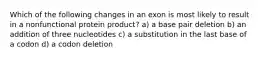 Which of the following changes in an exon is most likely to result in a nonfunctional protein product? a) a base pair deletion b) an addition of three nucleotides c) a substitution in the last base of a codon d) a codon deletion