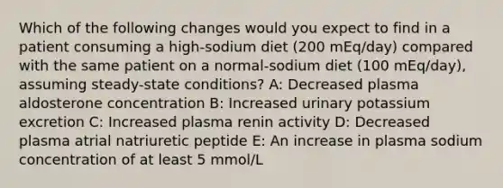 Which of the following changes would you expect to find in a patient consuming a high-sodium diet (200 mEq/day) compared with the same patient on a normal-sodium diet (100 mEq/day), assuming steady-state conditions? A: Decreased plasma aldosterone concentration B: Increased urinary potassium excretion C: Increased plasma renin activity D: Decreased plasma atrial natriuretic peptide E: An increase in plasma sodium concentration of at least 5 mmol/L