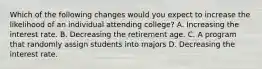 Which of the following changes would you expect to increase the likelihood of an individual attending college? A. Increasing the interest rate. B. Decreasing the retirement age. C. A program that randomly assign students into majors D. Decreasing the interest rate.