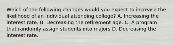 Which of the following changes would you expect to increase the likelihood of an individual attending college? A. Increasing the interest rate. B. Decreasing the retirement age. C. A program that randomly assign students into majors D. Decreasing the interest rate.