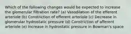 Which of the following changes would be expected to increase the glomerular filtration rate? (a) Vasodilation of the efferent arteriole (b) Constriction of efferent arteriole (c) Decrease in glomerular hydrostatic pressure (d) Constriction of afferent arteriole (e) Increase in hydrostatic pressure in Bowman's space