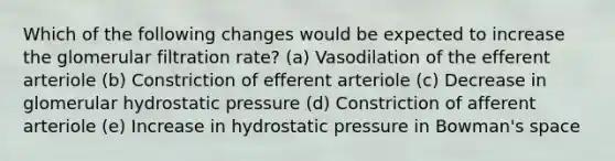 Which of the following changes would be expected to increase the glomerular filtration rate? (a) Vasodilation of the efferent arteriole (b) Constriction of efferent arteriole (c) Decrease in glomerular hydrostatic pressure (d) Constriction of afferent arteriole (e) Increase in hydrostatic pressure in Bowman's space