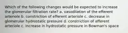 Which of the following changes would be expected to increase the glomerular filtration rate? a. vasodilation of the efferent arteriole b. constriction of efferent arteriole c. decrease in glomerular hydrostatic pressure d. constriction of afferent arteriole c. increase in hydrostatic pressure in Bowman's space