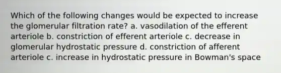 Which of the following changes would be expected to increase the glomerular filtration rate? a. vasodilation of the efferent arteriole b. constriction of efferent arteriole c. decrease in glomerular hydrostatic pressure d. constriction of afferent arteriole c. increase in hydrostatic pressure in Bowman's space