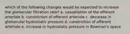 which of the following changes would be expected to increase the glomerular filtration rate? a. vasodilation of the efferent arteriole b. constriction of efferent arteriole c. decrease in glomerular hydrostatic pressure d. constriction of afferent arteriole e. increase in hydrostatic pressure in Bowman's space