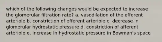 which of the following changes would be expected to increase the glomerular filtration rate? a. vasodilation of the efferent arteriole b. constriction of efferent arteriole c. decrease in glomerular hydrostatic pressure d. constriction of afferent arteriole e. increase in hydrostatic pressure in Bowman's space