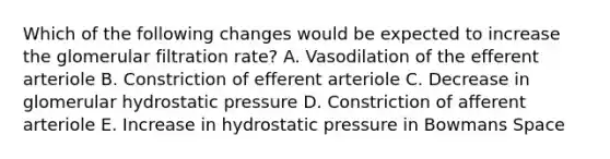 Which of the following changes would be expected to increase the glomerular filtration rate? A. Vasodilation of the efferent arteriole B. Constriction of efferent arteriole C. Decrease in glomerular hydrostatic pressure D. Constriction of afferent arteriole E. Increase in hydrostatic pressure in Bowmans Space