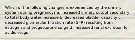 Which of the following changes is experienced by the urinary system during pregnancy? a. increased urinary output secondary to total body water increase b. decreased bladder capacity c. decreased glomerular filtration rate (GFR) resulting from estrogen and progesterone surge d. increased renal excretion fo acidic drugs