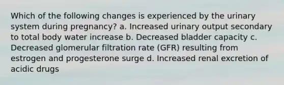 Which of the following changes is experienced by the urinary system during pregnancy? a. Increased urinary output secondary to total body water increase b. Decreased bladder capacity c. Decreased glomerular filtration rate (GFR) resulting from estrogen and progesterone surge d. Increased renal excretion of acidic drugs