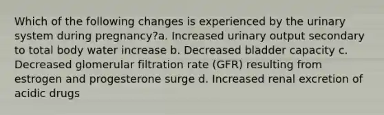 Which of the following changes is experienced by the urinary system during pregnancy?a. Increased urinary output secondary to total body water increase b. Decreased bladder capacity c. Decreased glomerular filtration rate (GFR) resulting from estrogen and progesterone surge d. Increased renal excretion of acidic drugs