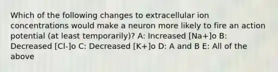 Which of the following changes to extracellular ion concentrations would make a neuron more likely to fire an action potential (at least temporarily)? A: Increased [Na+]o B: Decreased [Cl-]o C: Decreased [K+]o D: A and B E: All of the above