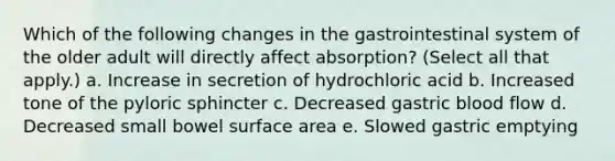 Which of the following changes in the gastrointestinal system of the older adult will directly affect absorption? (Select all that apply.) a. Increase in secretion of hydrochloric acid b. Increased tone of the pyloric sphincter c. Decreased gastric blood flow d. Decreased small bowel surface area e. Slowed gastric emptying