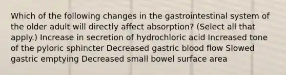 Which of the following changes in the gastrointestinal system of the older adult will directly affect absorption? (Select all that apply.) Increase in secretion of hydrochloric acid Increased tone of the pyloric sphincter Decreased gastric blood flow Slowed gastric emptying Decreased small bowel surface area