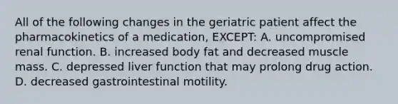 All of the following changes in the geriatric patient affect the pharmacokinetics of a​ medication, EXCEPT​: A. uncompromised renal function. B. increased body fat and decreased muscle mass. C. depressed liver function that may prolong drug action. D. decreased gastrointestinal motility.