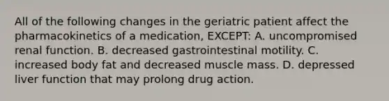 All of the following changes in the geriatric patient affect the pharmacokinetics of a​ medication, EXCEPT​: A. uncompromised renal function. B. decreased gastrointestinal motility. C. increased body fat and decreased muscle mass. D. depressed liver function that may prolong drug action.