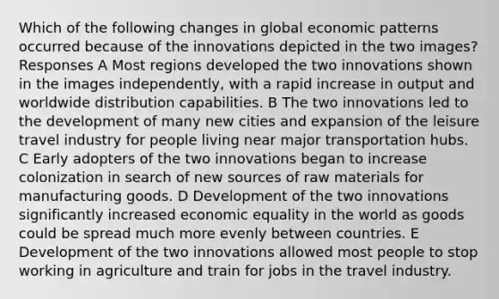 Which of the following changes in global economic patterns occurred because of the innovations depicted in the two images? Responses A Most regions developed the two innovations shown in the images independently, with a rapid increase in output and worldwide distribution capabilities. B The two innovations led to the development of many new cities and expansion of the leisure travel industry for people living near major transportation hubs. C Early adopters of the two innovations began to increase colonization in search of new sources of raw materials for manufacturing goods. D Development of the two innovations significantly increased economic equality in the world as goods could be spread much more evenly between countries. E Development of the two innovations allowed most people to stop working in agriculture and train for jobs in the travel industry.