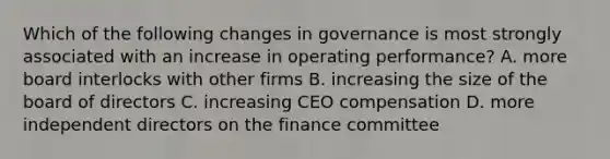 Which of the following changes in governance is most strongly associated with an increase in operating performance? A. more board interlocks with other firms B. increasing the size of the board of directors C. increasing CEO compensation D. more independent directors on the finance committee