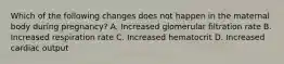Which of the following changes does not happen in the maternal body during pregnancy? A. Increased glomerular filtration rate B. Increased respiration rate C. Increased hematocrit D. Increased cardiac output
