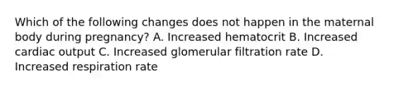 Which of the following changes does not happen in the maternal body during pregnancy? A. Increased hematocrit B. Increased cardiac output C. Increased glomerular filtration rate D. Increased respiration rate