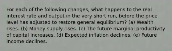 For each of the following changes, what happens to the real interest rate and output in the very short run, before the price level has adjusted to restore general equilibrium? (a) Wealth rises. (b) Money supply rises. (c) The future marginal productivity of capital increases. (d) Expected inflation declines. (e) Future income declines.