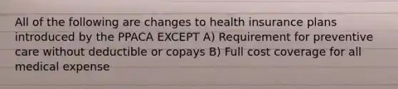 All of the following are changes to health insurance plans introduced by the PPACA EXCEPT A) Requirement for preventive care without deductible or copays B) Full cost coverage for all medical expense