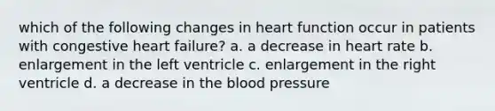 which of the following changes in heart function occur in patients with congestive heart failure? a. a decrease in heart rate b. enlargement in the left ventricle c. enlargement in the right ventricle d. a decrease in the blood pressure