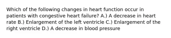 Which of the following changes in heart function occur in patients with congestive heart failure? A.) A decrease in heart rate B.) Enlargement of the left ventricle C.) Enlargement of the right ventricle D.) A decrease in blood pressure