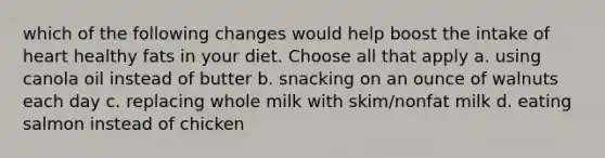 which of the following changes would help boost the intake of heart healthy fats in your diet. Choose all that apply a. using canola oil instead of butter b. snacking on an ounce of walnuts each day c. replacing whole milk with skim/nonfat milk d. eating salmon instead of chicken