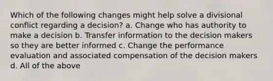 Which of the following changes might help solve a divisional conflict regarding a decision? a. Change who has authority to make a decision b. Transfer information to the decision makers so they are better informed c. Change the performance evaluation and associated compensation of the decision makers d. All of the above