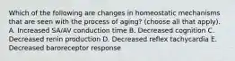 Which of the following are changes in homeostatic mechanisms that are seen with the process of aging? (choose all that apply). A. Increased SA/AV conduction time B. Decreased cognition C. Decreased renin production D. Decreased reflex tachycardia E. Decreased baroreceptor response