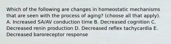 Which of the following are changes in homeostatic mechanisms that are seen with the process of aging? (choose all that apply). A. Increased SA/AV conduction time B. Decreased cognition C. Decreased renin production D. Decreased reflex tachycardia E. Decreased baroreceptor response