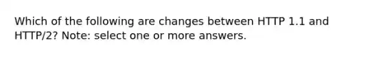 Which of the following are changes between HTTP 1.1 and HTTP/2? Note: select one or more answers.