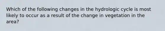 Which of the following changes in the hydrologic cycle is most likely to occur as a result of the change in vegetation in the area?