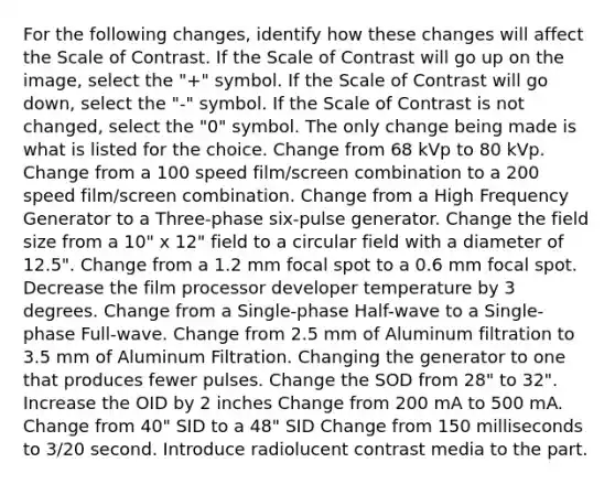 For the following changes, identify how these changes will affect the Scale of Contrast. If the Scale of Contrast will go up on the image, select the "+" symbol. If the Scale of Contrast will go down, select the "-" symbol. If the Scale of Contrast is not changed, select the "0" symbol. The only change being made is what is listed for the choice. Change from 68 kVp to 80 kVp. Change from a 100 speed film/screen combination to a 200 speed film/screen combination. Change from a High Frequency Generator to a Three-phase six-pulse generator. Change the field size from a 10" x 12" field to a circular field with a diameter of 12.5". Change from a 1.2 mm focal spot to a 0.6 mm focal spot. Decrease the film processor developer temperature by 3 degrees. Change from a Single-phase Half-wave to a Single-phase Full-wave. Change from 2.5 mm of Aluminum filtration to 3.5 mm of Aluminum Filtration. Changing the generator to one that produces fewer pulses. Change the SOD from 28" to 32". Increase the OID by 2 inches Change from 200 mA to 500 mA. Change from 40" SID to a 48" SID Change from 150 milliseconds to 3/20 second. Introduce radiolucent contrast media to the part.