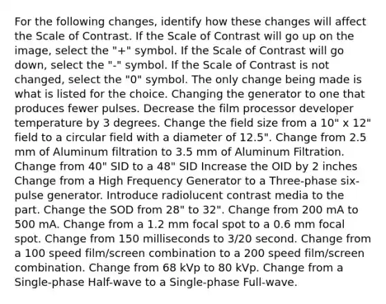 For the following changes, identify how these changes will affect the Scale of Contrast. If the Scale of Contrast will go up on the image, select the "+" symbol. If the Scale of Contrast will go down, select the "-" symbol. If the Scale of Contrast is not changed, select the "0" symbol. The only change being made is what is listed for the choice. Changing the generator to one that produces fewer pulses. Decrease the film processor developer temperature by 3 degrees. Change the field size from a 10" x 12" field to a circular field with a diameter of 12.5". Change from 2.5 mm of Aluminum filtration to 3.5 mm of Aluminum Filtration. Change from 40" SID to a 48" SID Increase the OID by 2 inches Change from a High Frequency Generator to a Three-phase six-pulse generator. Introduce radiolucent contrast media to the part. Change the SOD from 28" to 32". Change from 200 mA to 500 mA. Change from a 1.2 mm focal spot to a 0.6 mm focal spot. Change from 150 milliseconds to 3/20 second. Change from a 100 speed film/screen combination to a 200 speed film/screen combination. Change from 68 kVp to 80 kVp. Change from a Single-phase Half-wave to a Single-phase Full-wave.