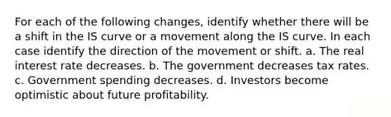 For each of the following changes, identify whether there will be a shift in the IS curve or a movement along the IS curve. In each case identify the direction of the movement or shift. a. The real interest rate decreases. b. The government decreases tax rates. c. Government spending decreases. d. Investors become optimistic about future profitability.