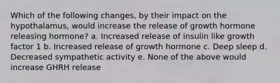 Which of the following changes, by their impact on the hypothalamus, would increase the release of growth hormone releasing hormone? a. Increased release of insulin like growth factor 1 b. Increased release of growth hormone c. Deep sleep d. Decreased sympathetic activity e. None of the above would increase GHRH release