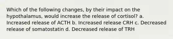 Which of the following changes, by their impact on the hypothalamus, would increase the release of cortisol? a. Increased release of ACTH b. Increased release CRH c. Decreased release of somatostatin d. Decreased release of TRH