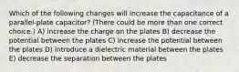 Which of the following changes will increase the capacitance of a parallel-plate capacitor? (There could be more than one correct choice.) A) increase the charge on the plates B) decrease the potential between the plates C) increase the potential between the plates D) introduce a dielectric material between the plates E) decrease the separation between the plates