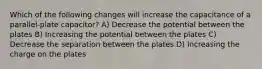 Which of the following changes will increase the capacitance of a parallel-plate capacitor? A) Decrease the potential between the plates B) Increasing the potential between the plates C) Decrease the separation between the plates D) Increasing the charge on the plates