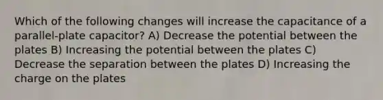 Which of the following changes will increase the capacitance of a parallel-plate capacitor? A) Decrease the potential between the plates B) Increasing the potential between the plates C) Decrease the separation between the plates D) Increasing the charge on the plates