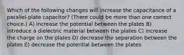 Which of the following changes will increase the capacitance of a parallel-plate capacitor? (There could be more than one correct choice.) A) increase the potential between the plates B) introduce a dielectric material between the plates C) increase the charge on the plates D) decrease the separation between the plates E) decrease the potential between the plates